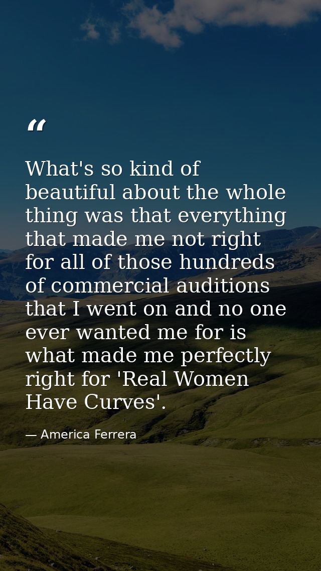 What's so kind of beautiful about the whole thing was that everything that made me not right for all of those hundreds o — America Ferrera