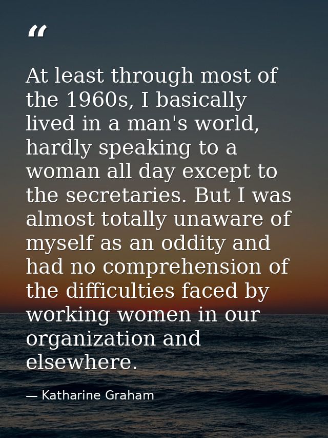 At least through most of the 1960s, I basically lived in a man's world, hardly speaking to a woman all day except to the — Katharine Graham