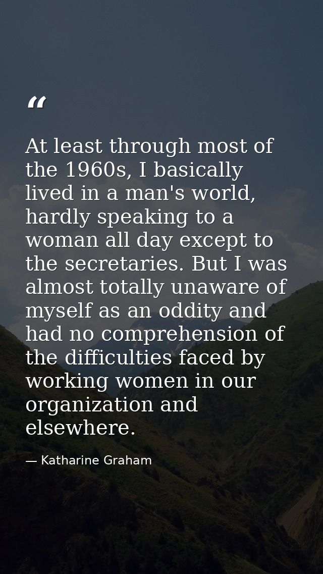 At least through most of the 1960s, I basically lived in a man's world, hardly speaking to a woman all day except to the — Katharine Graham