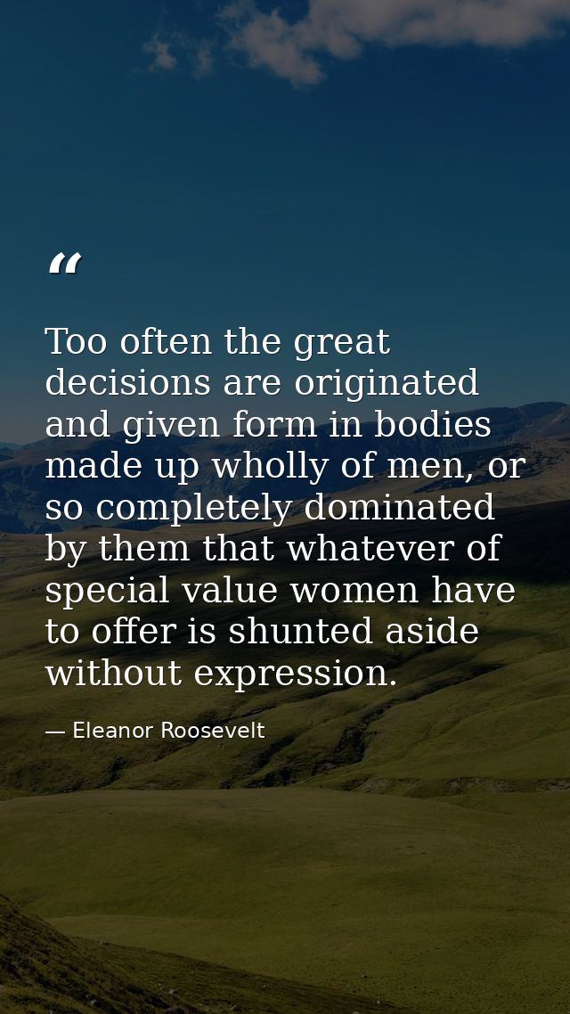 Too often the great decisions are originated and given form in bodies made up wholly of men, or so completely dominated  — Eleanor Roosevelt