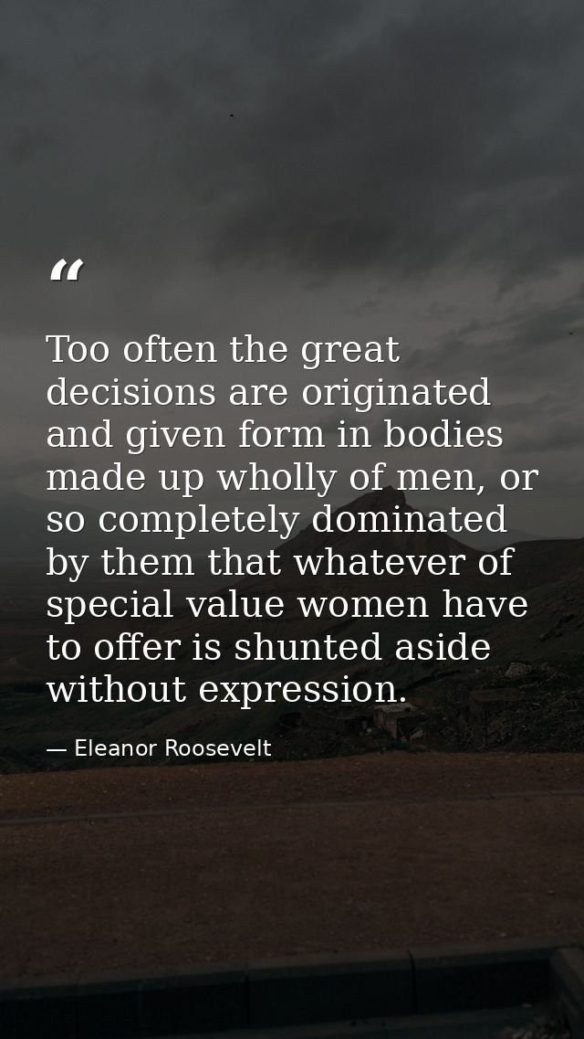 Too often the great decisions are originated and given form in bodies made up wholly of men, or so completely dominated  — Eleanor Roosevelt