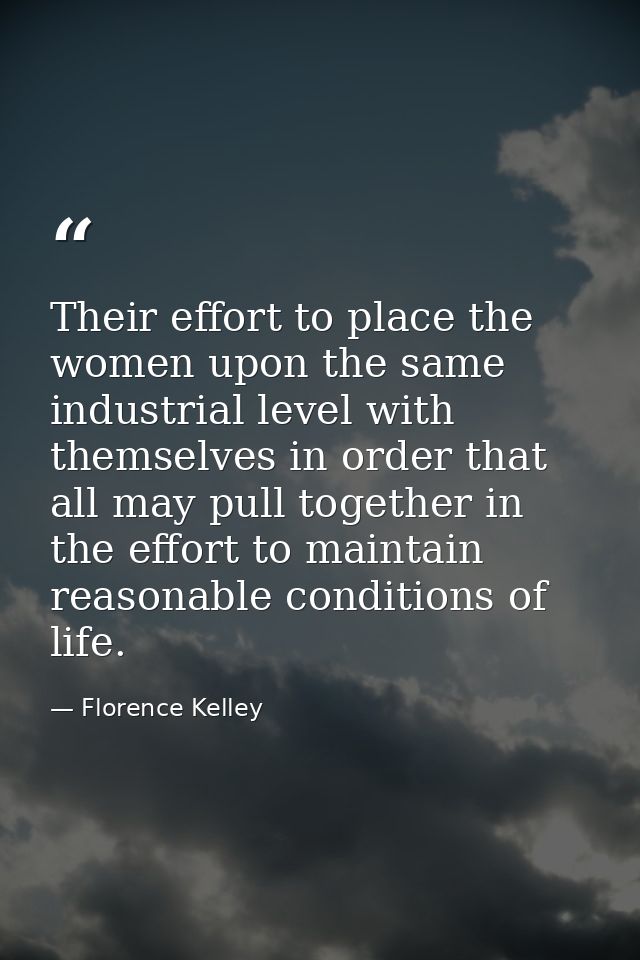 Their effort to place the women upon the same industrial level with themselves in order that all may pull together in th — Florence Kelley