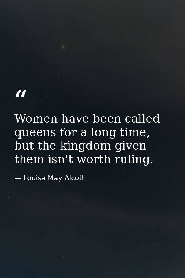 Women have been called queens for a long time, but the kingdom given them isn't worth ruling. — Louisa May Alcott
