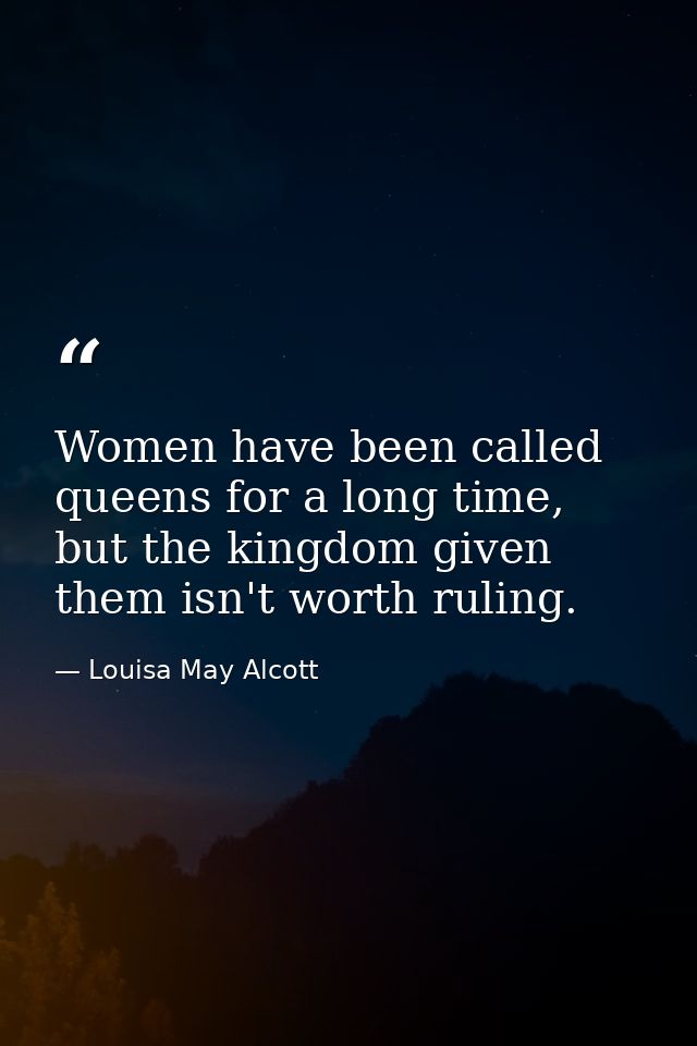 Women have been called queens for a long time, but the kingdom given them isn't worth ruling. — Louisa May Alcott