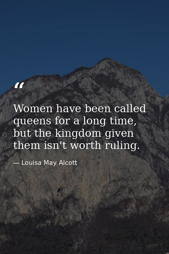 Women have been called queens for a long time, but the kingdom given them isn't worth ruling. — Louisa May Alcott