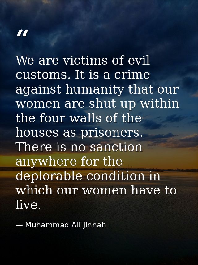 We are victims of evil customs. It is a crime against humanity that our women are shut up within the four walls of the h — Muhammad Ali Jinnah