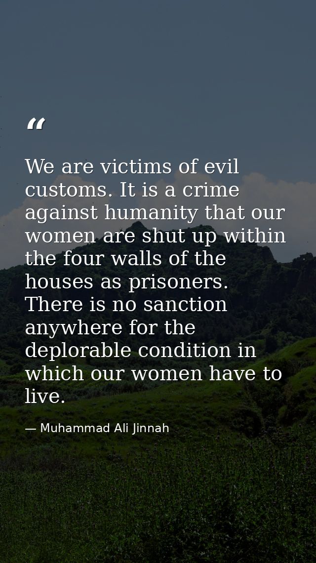 We are victims of evil customs. It is a crime against humanity that our women are shut up within the four walls of the h — Muhammad Ali Jinnah