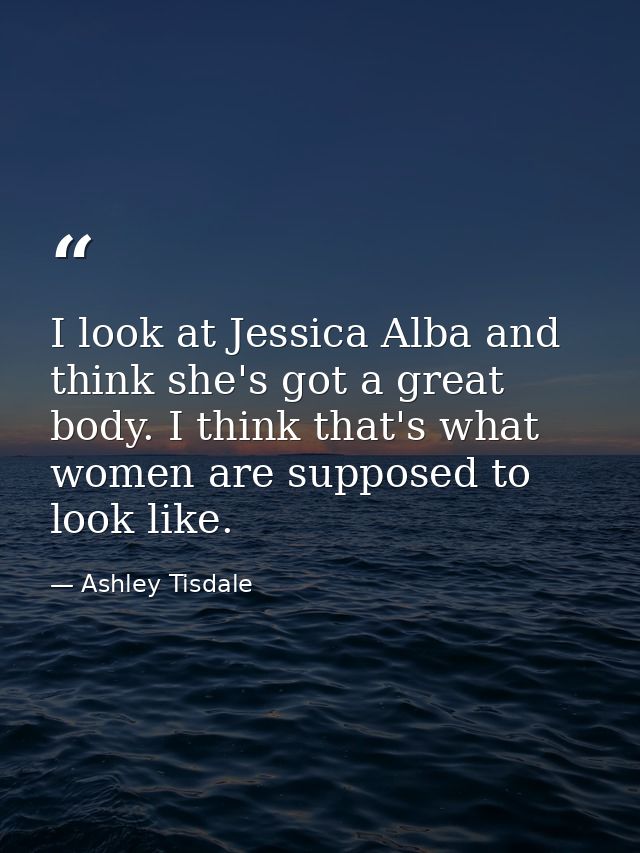 I look at Jessica Alba and think she's got a great body. I think that's what women are supposed to look like. — Ashley Tisdale