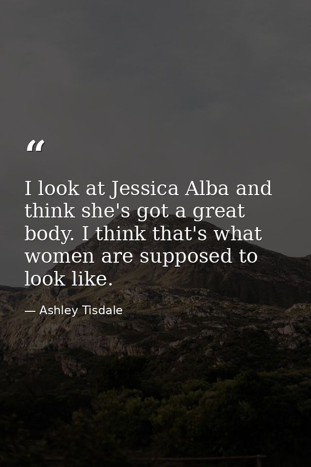 I look at Jessica Alba and think she's got a great body. I think that's what women are supposed to look like. — Ashley Tisdale