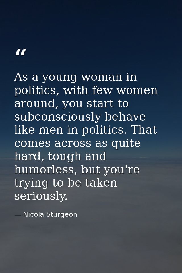 As a young woman in politics, with few women around, you start to subconsciously behave like men in politics. That comes — Nicola Sturgeon