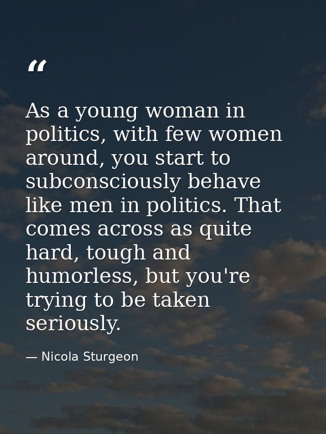 As a young woman in politics, with few women around, you start to subconsciously behave like men in politics. That comes — Nicola Sturgeon