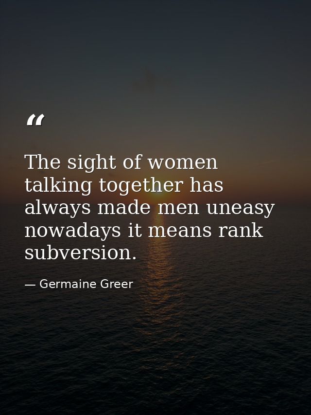 The sight of women talking together has always made men uneasy nowadays it means rank subversion. — Germaine Greer