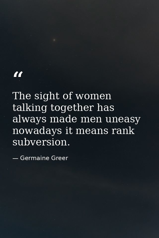 The sight of women talking together has always made men uneasy nowadays it means rank subversion. — Germaine Greer