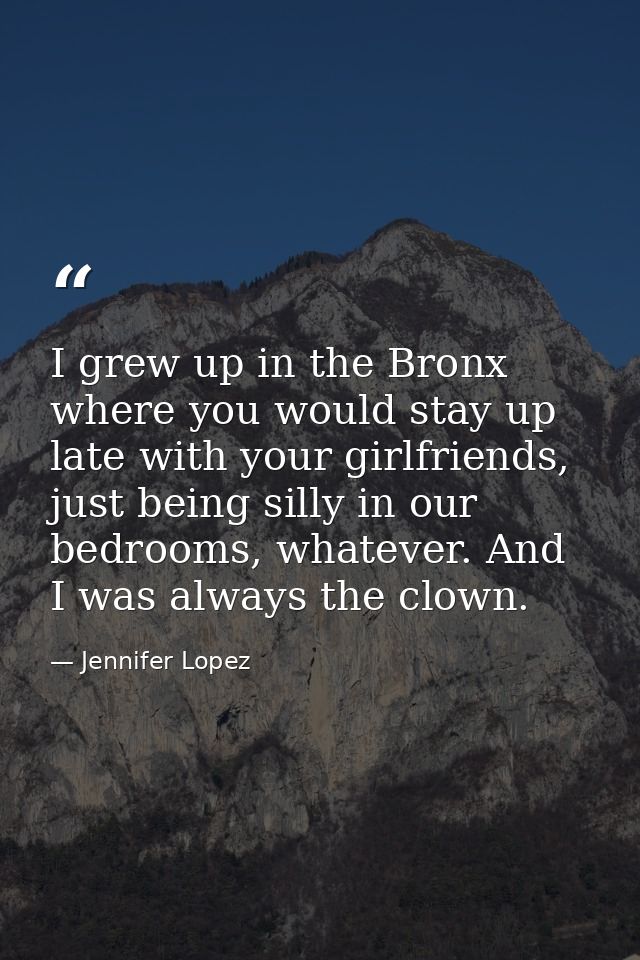 I grew up in the Bronx where you would stay up late with your girlfriends, just being silly in our bedrooms, whatever. A — Jennifer Lopez