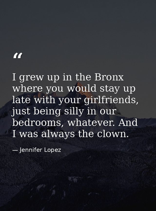 I grew up in the Bronx where you would stay up late with your girlfriends, just being silly in our bedrooms, whatever. A — Jennifer Lopez