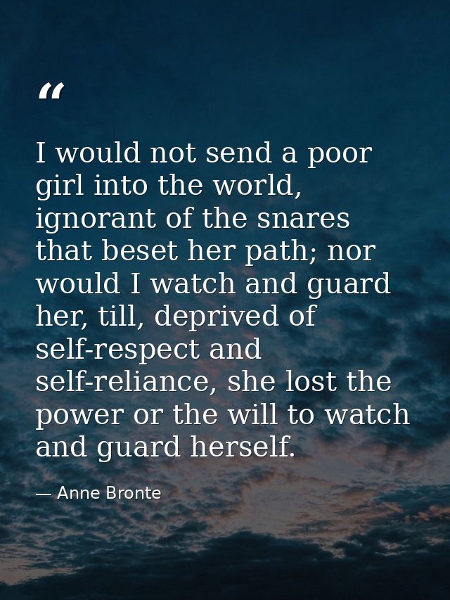 I would not send a poor girl into the world, ignorant of the snares that beset her path; nor would I watch and guard her — Anne Bronte