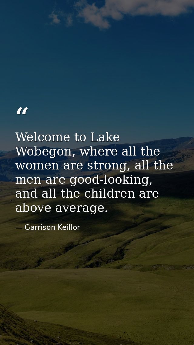 Welcome to Lake Wobegon, where all the women are strong, all the men are good-looking, and all the children are above av — Garrison Keillor