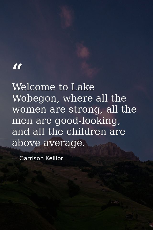 Welcome to Lake Wobegon, where all the women are strong, all the men are good-looking, and all the children are above av — Garrison Keillor