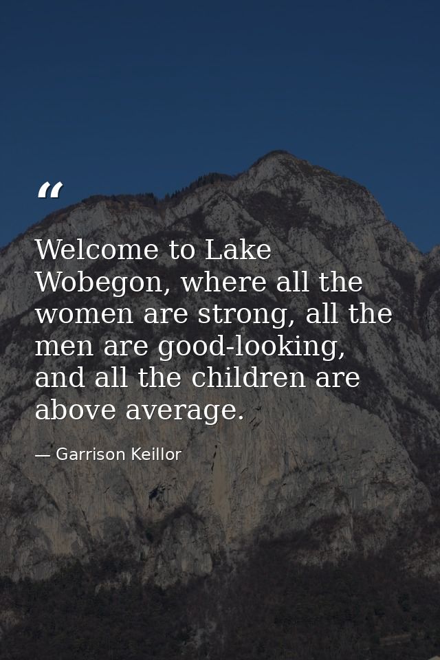 Welcome to Lake Wobegon, where all the women are strong, all the men are good-looking, and all the children are above av — Garrison Keillor