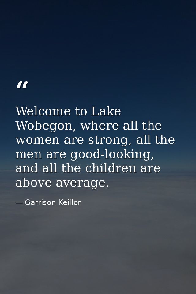 Welcome to Lake Wobegon, where all the women are strong, all the men are good-looking, and all the children are above av — Garrison Keillor