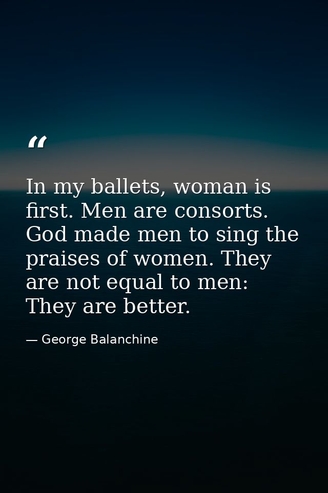 In my ballets, woman is first. Men are consorts. God made men to sing the praises of women. They are not equal to men: T — George Balanchine