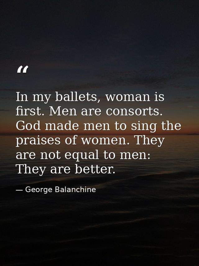 In my ballets, woman is first. Men are consorts. God made men to sing the praises of women. They are not equal to men: T — George Balanchine