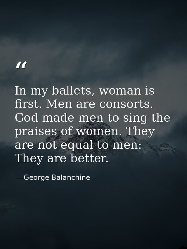 In my ballets, woman is first. Men are consorts. God made men to sing the praises of women. They are not equal to men: T — George Balanchine