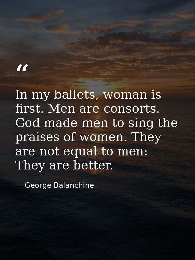 In my ballets, woman is first. Men are consorts. God made men to sing the praises of women. They are not equal to men: T — George Balanchine