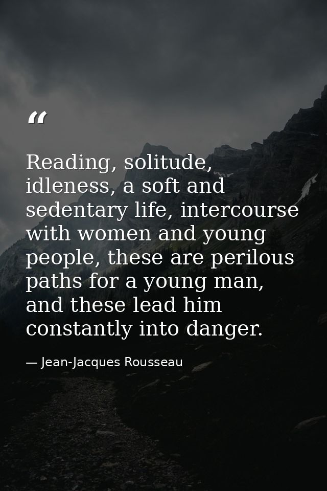 Reading, solitude, idleness, a soft and sedentary life, intercourse with women and young people, these are perilous path — Jean-Jacques Rousseau
