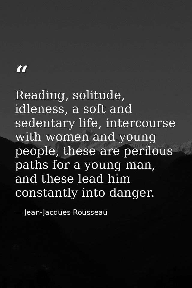 Reading, solitude, idleness, a soft and sedentary life, intercourse with women and young people, these are perilous path — Jean-Jacques Rousseau