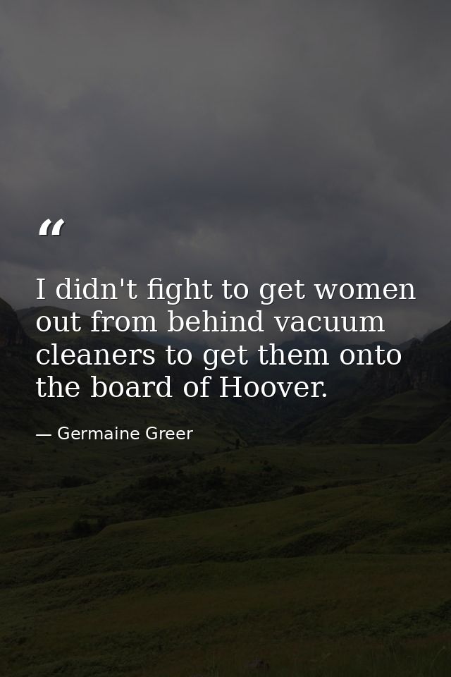 I didn't fight to get women out from behind vacuum cleaners to get them onto the board of Hoover. — Germaine Greer