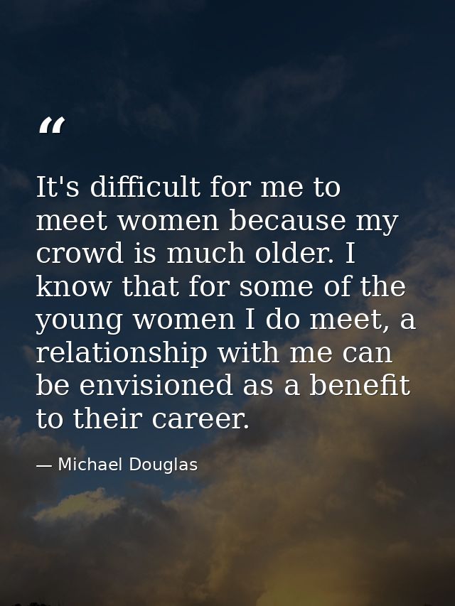 It's difficult for me to meet women because my crowd is much older. I know that for some of the young women I do meet, a — Michael Douglas