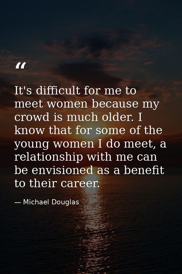 It's difficult for me to meet women because my crowd is much older. I know that for some of the young women I do meet, a — Michael Douglas