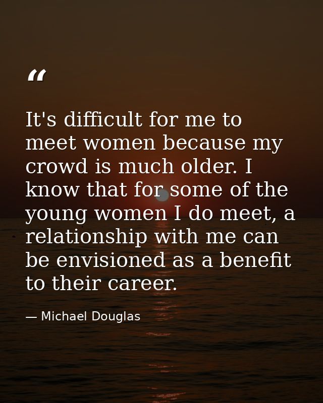It's difficult for me to meet women because my crowd is much older. I know that for some of the young women I do meet, a — Michael Douglas