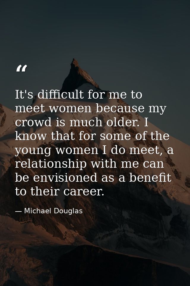 It's difficult for me to meet women because my crowd is much older. I know that for some of the young women I do meet, a — Michael Douglas
