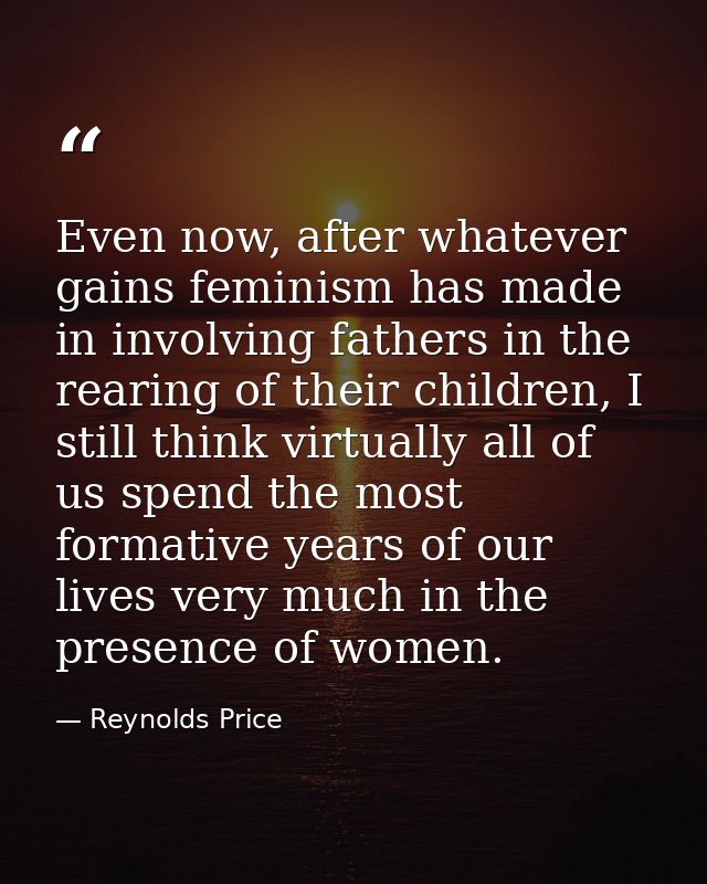 Even now, after whatever gains feminism has made in involving fathers in the rearing of their children, I still think vi — Reynolds Price