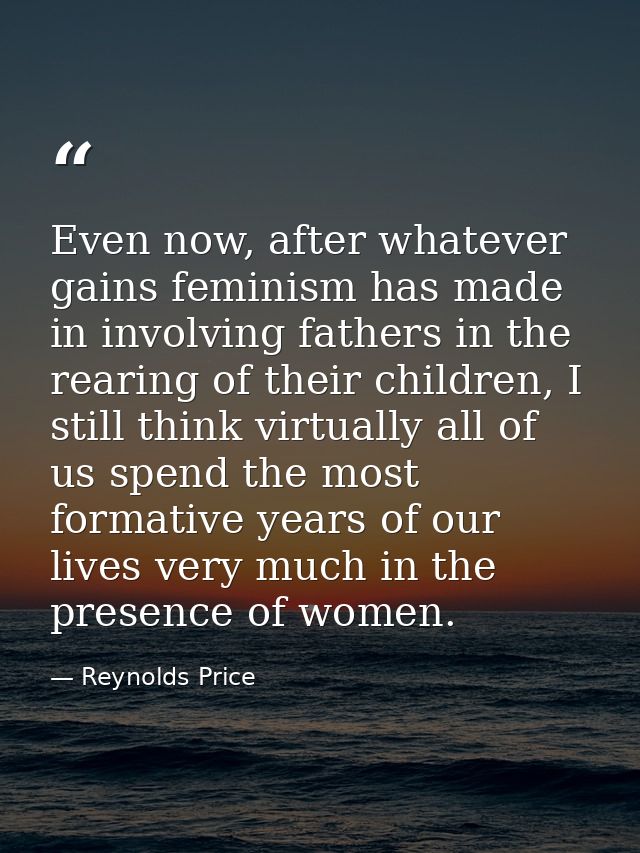 Even now, after whatever gains feminism has made in involving fathers in the rearing of their children, I still think vi — Reynolds Price