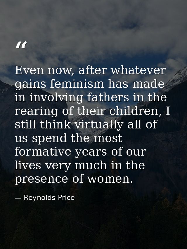 Even now, after whatever gains feminism has made in involving fathers in the rearing of their children, I still think vi — Reynolds Price