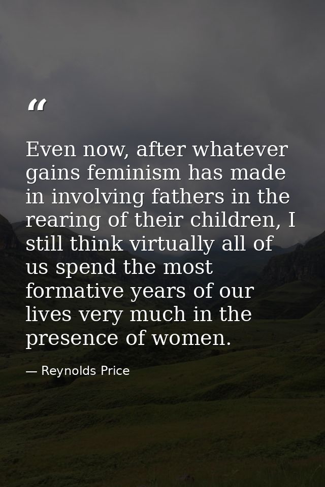 Even now, after whatever gains feminism has made in involving fathers in the rearing of their children, I still think vi — Reynolds Price