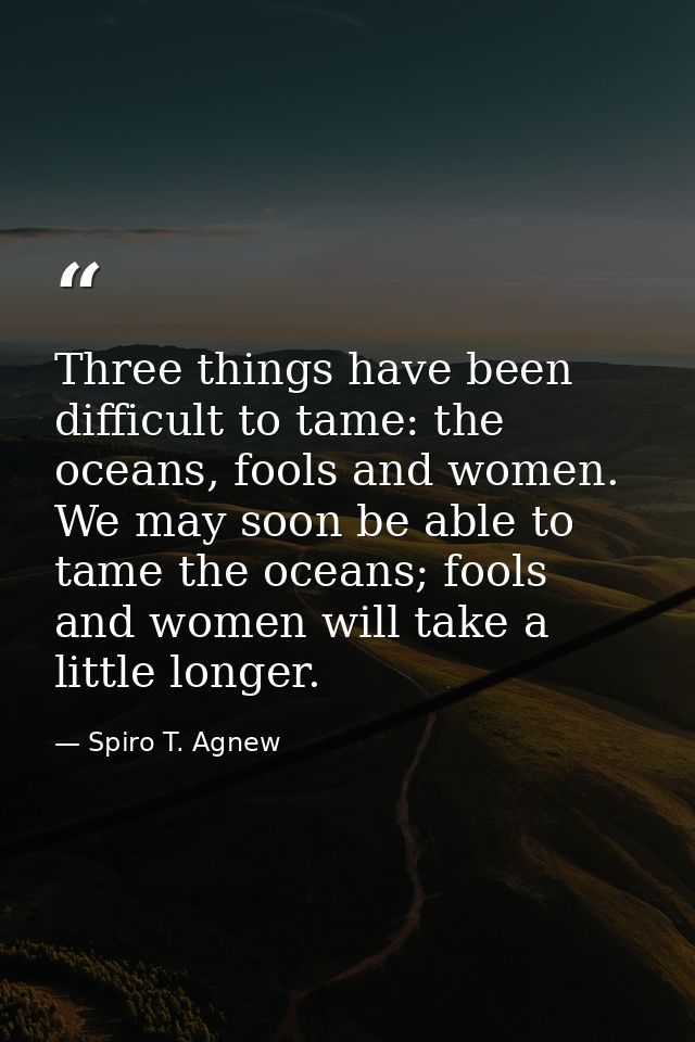 Three things have been difficult to tame: the oceans, fools and women. We may soon be able to tame the oceans; fools and — Spiro T. Agnew