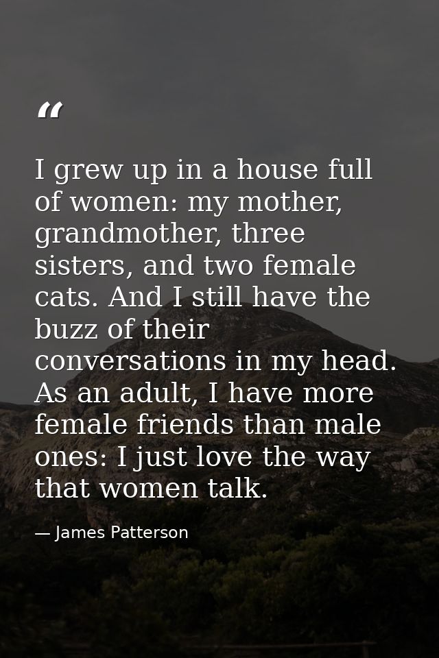 I grew up in a house full of women: my mother, grandmother, three sisters, and two female cats. And I still have the buz — James Patterson