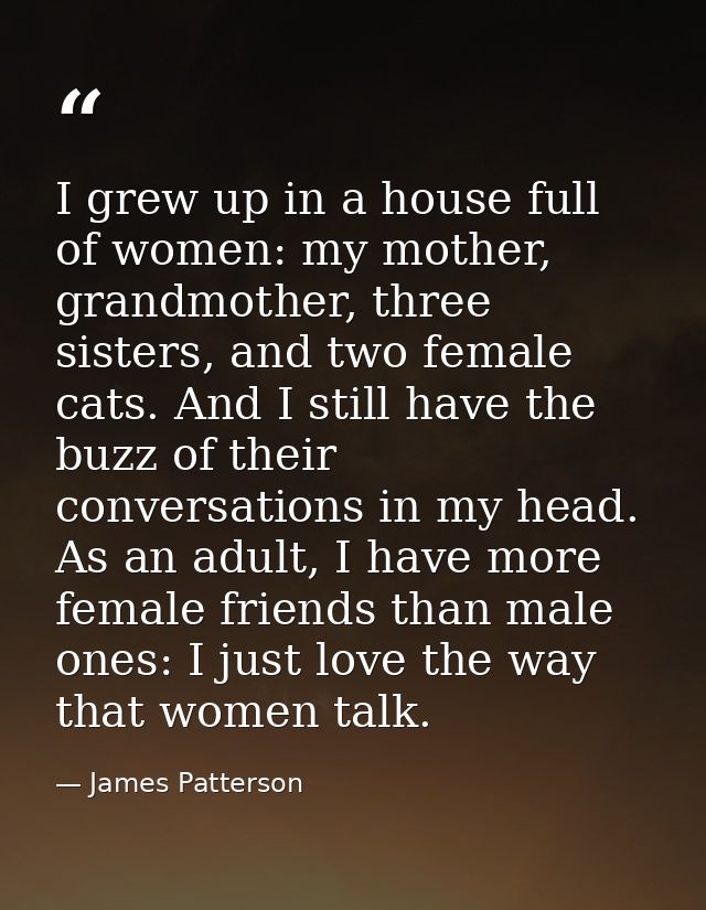 I grew up in a house full of women: my mother, grandmother, three sisters, and two female cats. And I still have the buz — James Patterson