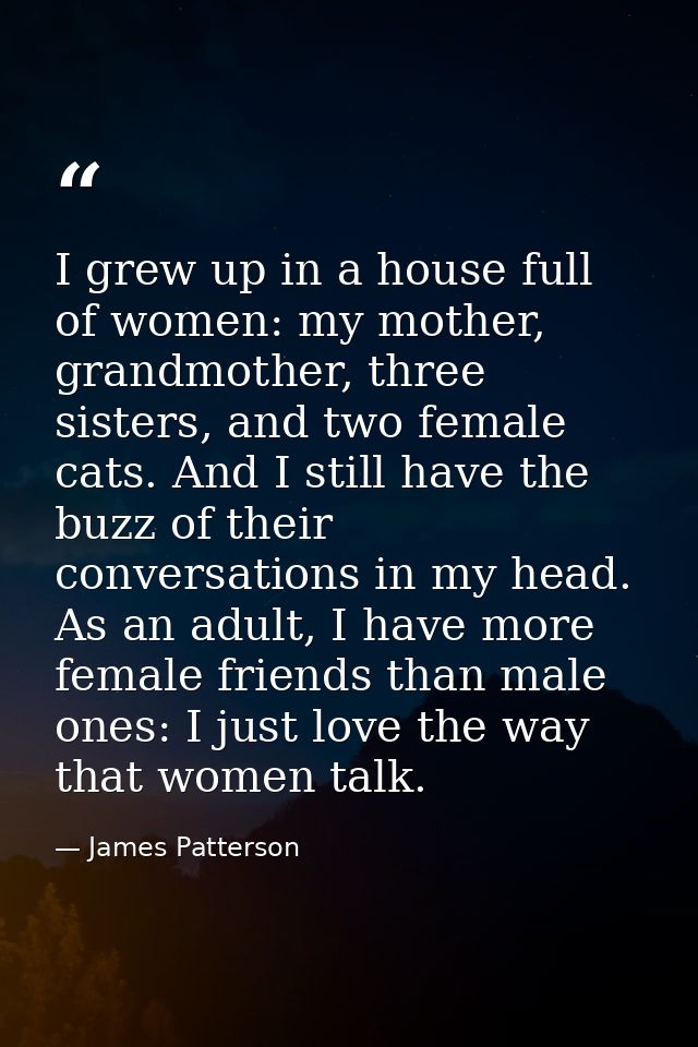 I grew up in a house full of women: my mother, grandmother, three sisters, and two female cats. And I still have the buz — James Patterson