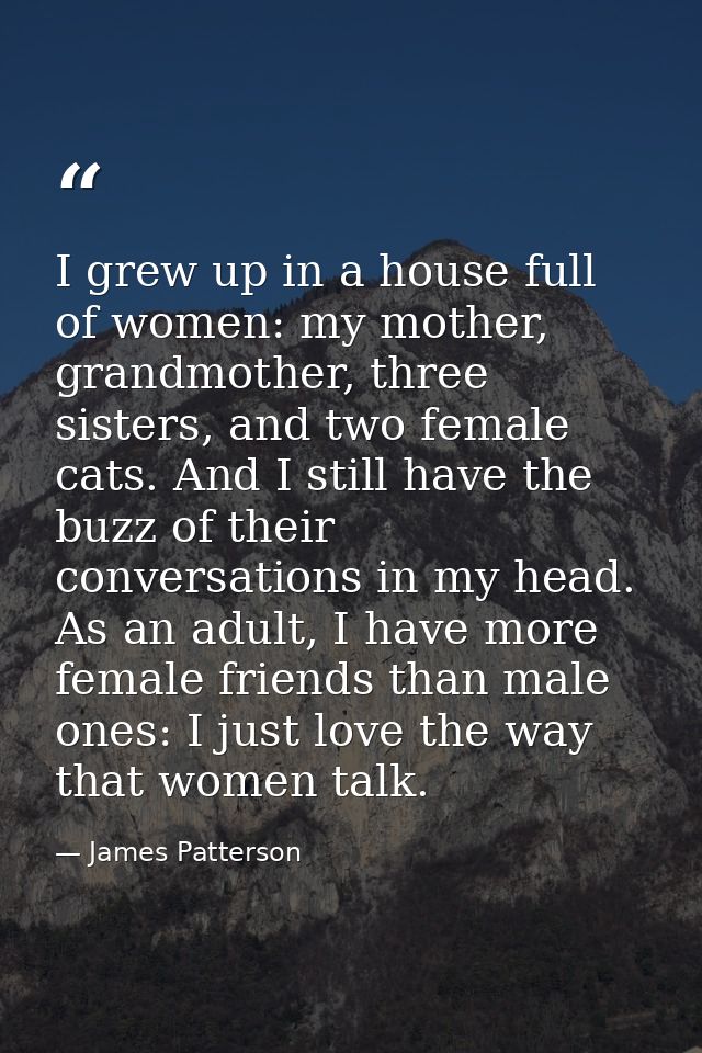 I grew up in a house full of women: my mother, grandmother, three sisters, and two female cats. And I still have the buz — James Patterson
