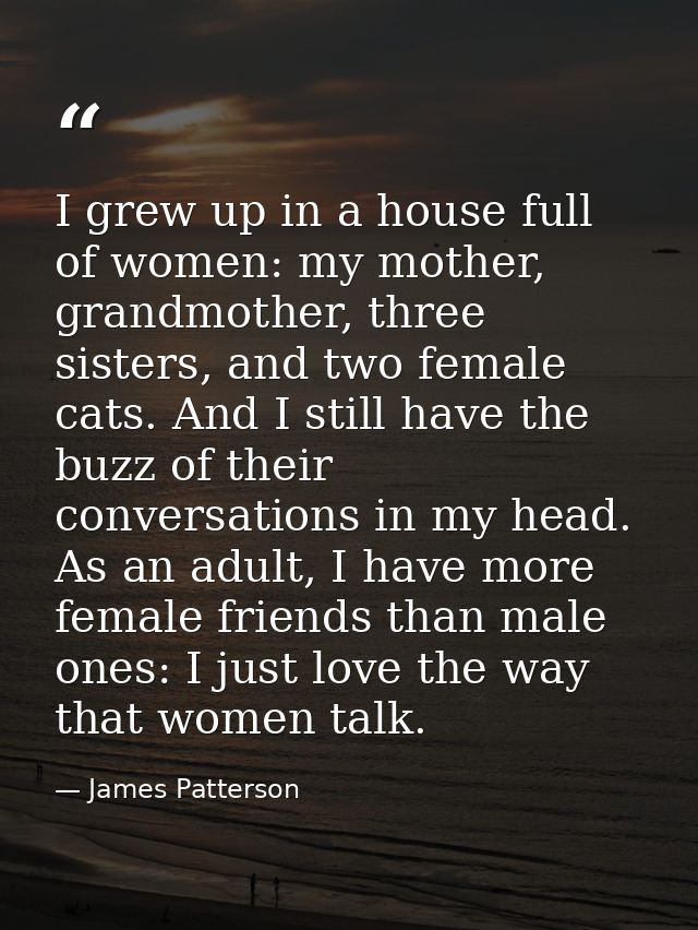I grew up in a house full of women: my mother, grandmother, three sisters, and two female cats. And I still have the buz — James Patterson