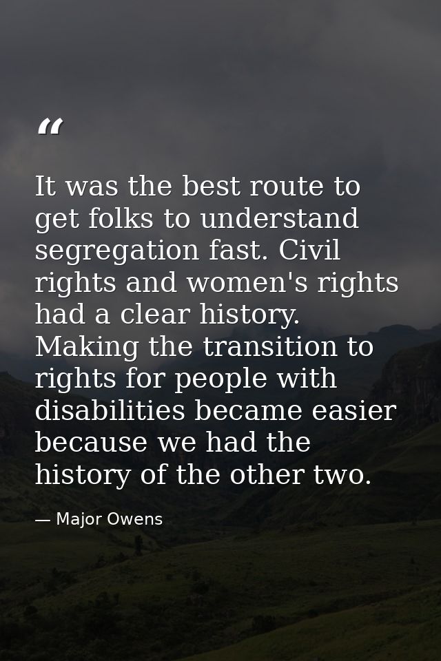 It was the best route to get folks to understand segregation fast. Civil rights and women's rights had a clear history.  — Major Owens