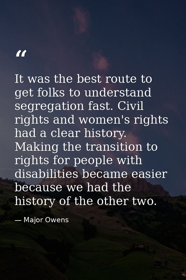 It was the best route to get folks to understand segregation fast. Civil rights and women's rights had a clear history.  — Major Owens