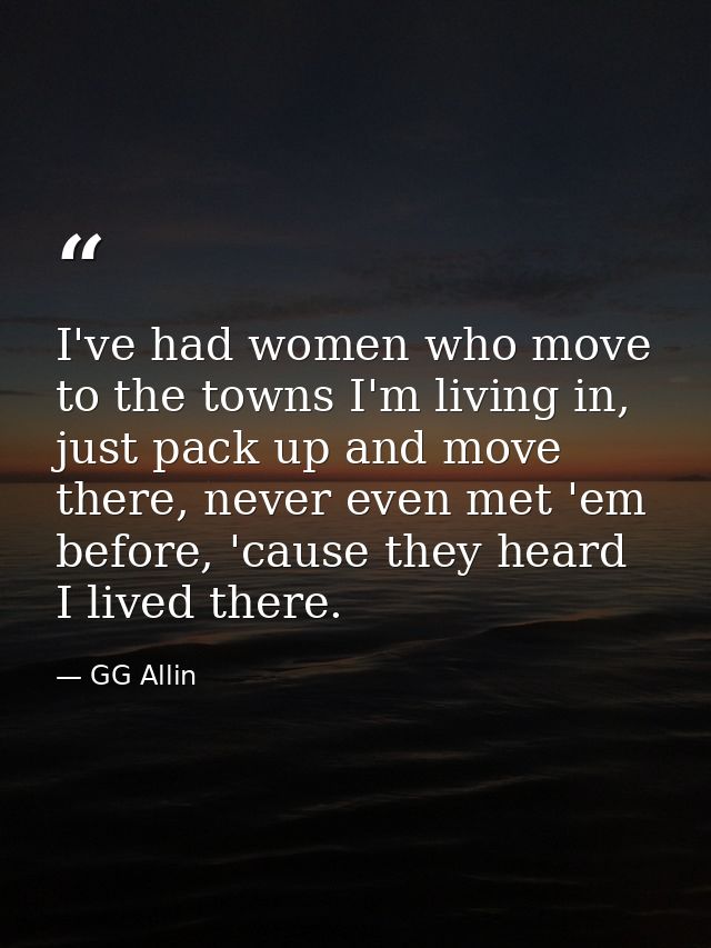 I've had women who move to the towns I'm living in, just pack up and move there, never even met 'em before, 'cause they  — GG Allin