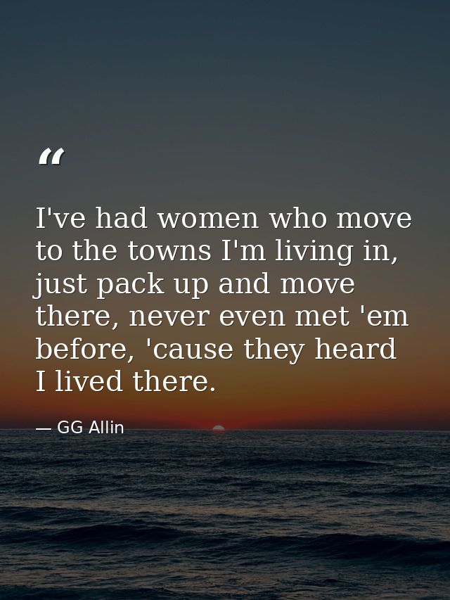 I've had women who move to the towns I'm living in, just pack up and move there, never even met 'em before, 'cause they  — GG Allin