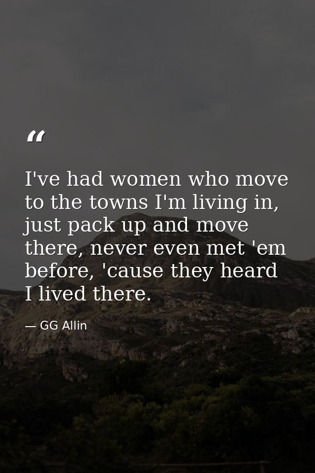 I've had women who move to the towns I'm living in, just pack up and move there, never even met 'em before, 'cause they  — GG Allin